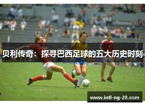 贝利传奇：探寻巴西足球的五大历史时刻