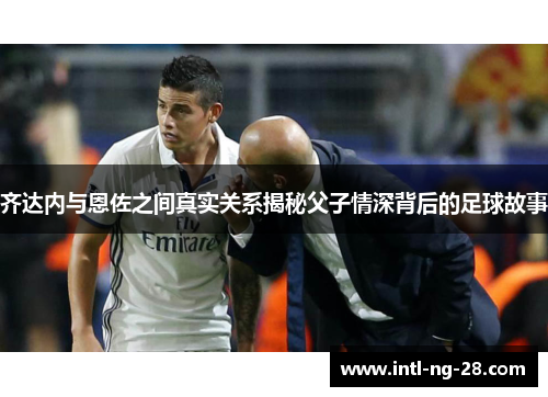 齐达内与恩佐之间真实关系揭秘父子情深背后的足球故事