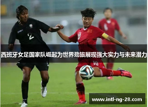 西班牙女足国家队崛起为世界劲旅展现强大实力与未来潜力