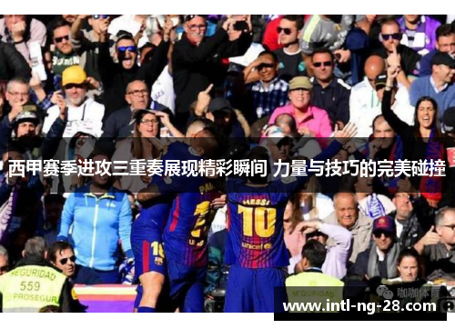 西甲赛季进攻三重奏展现精彩瞬间 力量与技巧的完美碰撞