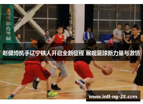 赵健博携手辽宁铁人开启全新征程 展现篮球新力量与激情