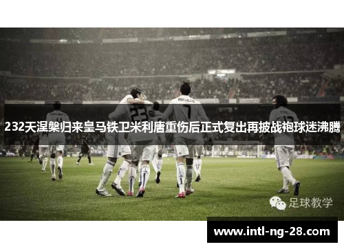 232天涅槃归来皇马铁卫米利唐重伤后正式复出再披战袍球迷沸腾