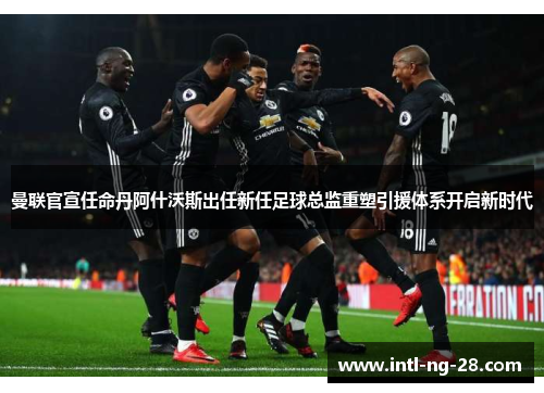 曼联官宣任命丹阿什沃斯出任新任足球总监重塑引援体系开启新时代