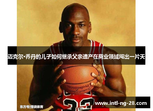 迈克尔·乔丹的儿子如何继承父亲遗产在商业领域闯出一片天